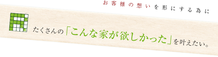 お客様の想いを形にする為にたくさんの「こんな家が欲しかった」を叶えたい。