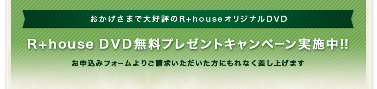 おかげさまで大好評のR+houseオリジナルDVD:R+house DVD無料プレゼントキャンペーン実施中!!お申込みフォームよりご請求いただいた方にもれなく差し上げます