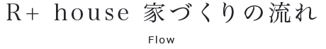 R+ house 家づくりの流れ:Flow