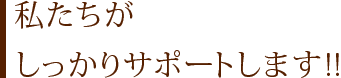 私たちがしっかりサポートします!!