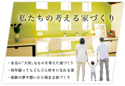 私たちの考える家づくり:・本当に「大切」なものを考えた家づくり ・何年経ってもどんどん好きになれる家 ・家族の夢や想いから始まる家づくり