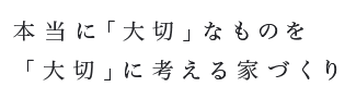 本当に「大切」なものを「大切」に考える家づくり